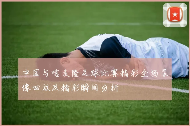 中国与喀麦隆足球比赛精彩全场录像回放及精彩瞬间分析