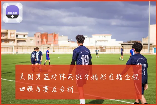 美国男篮对阵西班牙精彩直播全程回顾与赛后分析