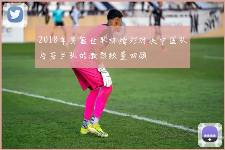 2018年男篮世界杯精彩对决中国队与芬兰队的激烈较量回顾